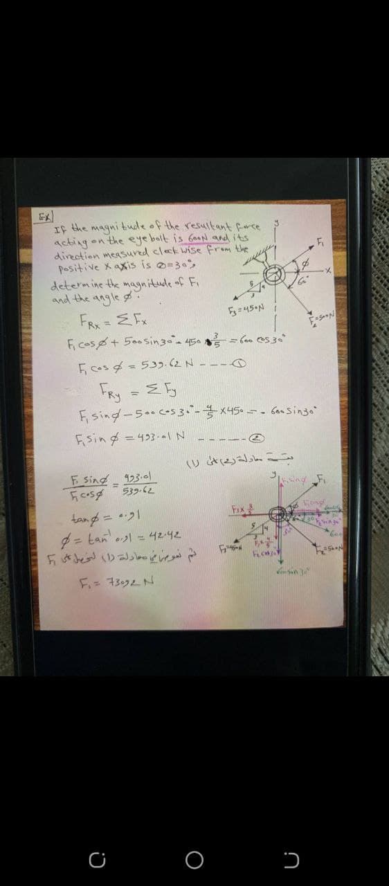 If the magni tude of the resultant farce
acting on the eye balt is GaaN and its
direction measured cleck wise from the
Positive X axis is o=30,
determine the magnitude of Fi
and the angle
FRX = EFx
Fcos+ 5o0Sin30 150番
E cos g = 533.(2 N ---O
FRy
F sing-5..c-s 3.-x45.-- ban Singo"
Fising = 433--IN
- - ---e
いとっ
F sing -
423.01
539-62
Fox
tang = 1
= tan ol = 42-42
F- 3ムN
