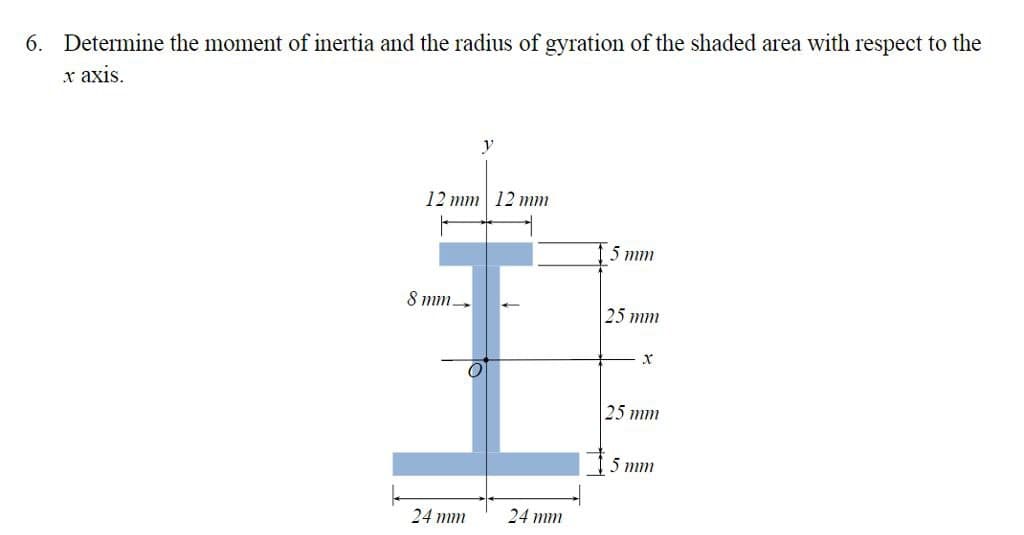 6. Determine the moment of inertia and the radius of gyration of the shaded area with respect to the
x axis.
12 mm 12 mm
8 mm
24 mm
24 mm
5 mm
25 mm
X
25 mm
5 mm