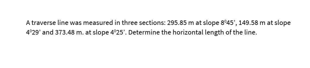 A traverse line was measured in three sections: 295.85 m at slope 8°45', 149.58 m at slope
4°29' and 373.48 m. at slope 4°25'. Determine the horizontal length of the line.