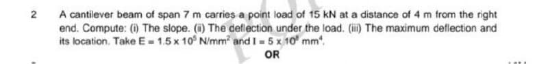 2 A cantilever beam of span 7 m carries a point load of 15 kN at a distance of 4 m from the right
end. Compute: (i) The slope. (i) The deflection under the load. (iii) The maximum deflection and
its location. Take E = 1.5x 105 N/mm² and 1 = 5 x 10 mm².
OR