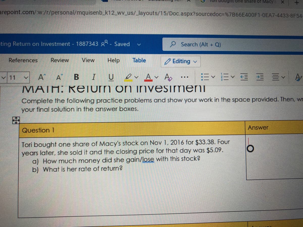 Torf boughtone share oT Macy
arepoint.com/w./r/personal/mquisenb_k12_wv_us/_layouts/15/Doc.aspx?sourcedoc=%7B66E400F1-OEA7-4433-8F54-
ting Return on Investment 1887343 g- Saved
O Search (Alt + Q)
References
Review
View
Help
Table
O Editing v
A A
B I
A A
=<=< 国 三v
v 11
MATH: Relurn on invesimeni
Complete the following practice problems and show your work in the space provided. Then, wn
your final solution in the answer boxes.
艦調
Answer
Question 1
Tori bought one share of Macy's stock on Nov 1, 2016 for $33.38. Four
years later, she sold it and the closing price for that day was $5.09.
a) How much money did she gain/lose with this stock?
b) What is her rate of return?
