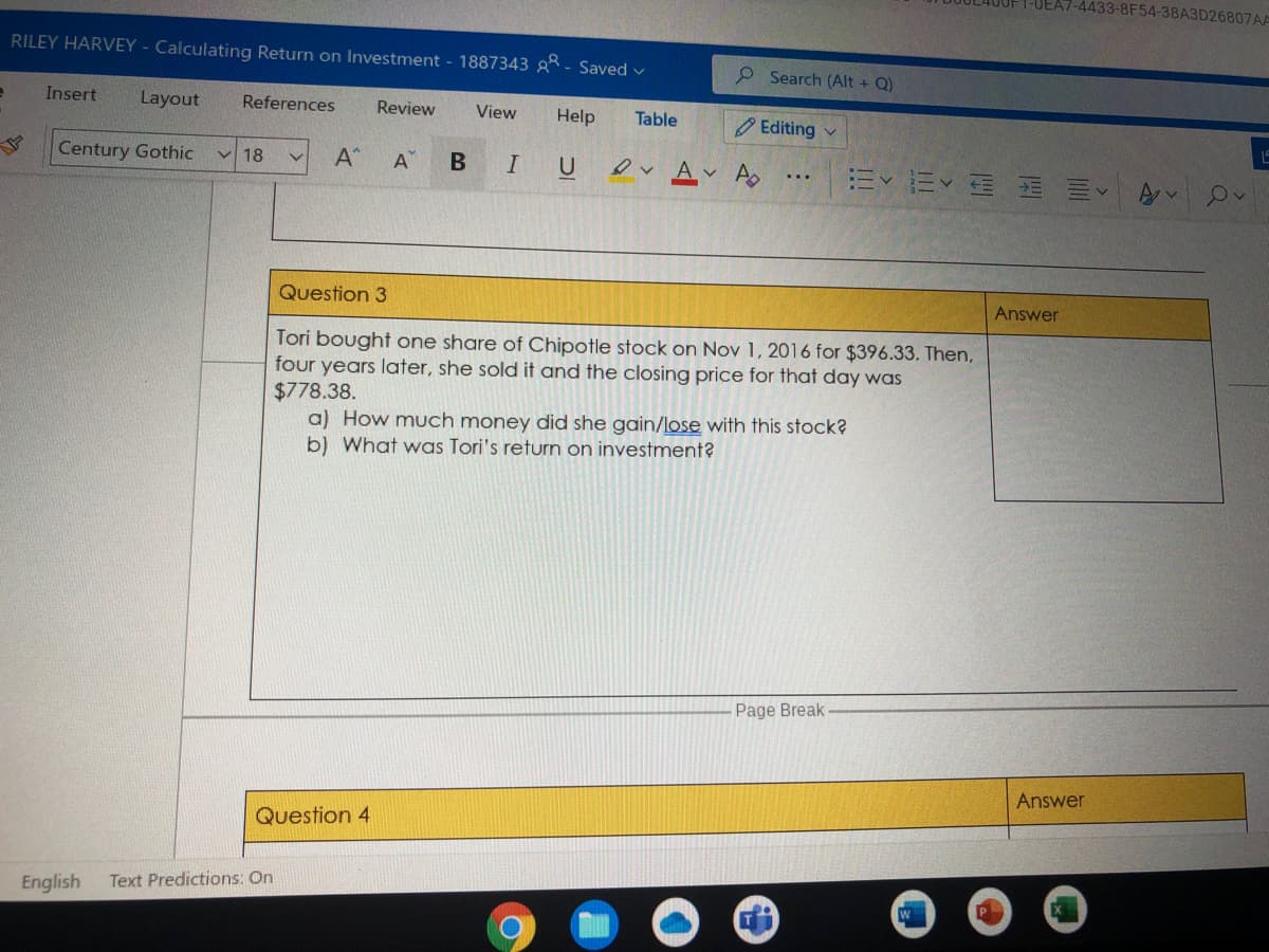 -4433-8F54-38A3D26807AA
RILEY HARVEY - Calculating Return on Investment - 1887343 * - Saved v
P Search (Alt + Q)
Insert
Layout
References
Review
View
Help
Table
O Editing v
Century Gothic
A*
O A A
V 18
A
Question 3
Answer
Tori bought one share of Chipotle stock on Nov 1, 2016 for $396.33. Then,
four years later, she sold it and the closing price for that day was
$778.38.
a) How much money did she gain/lose with this stock?
b) What was Tori's return on investment?
Page Break
Answer
Question 4
English
Text Predictions: On
