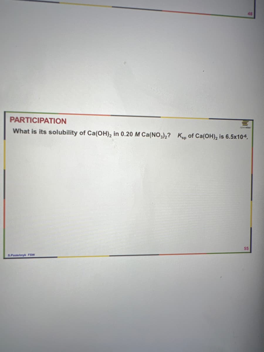 48
PARTICIPATION
What is its solubility of Ca(OH)2 in 0.20 M Ca(NO3);
Kp of Ca(OH), is 6.5x10-6.
55
SPasislnyk FSW
