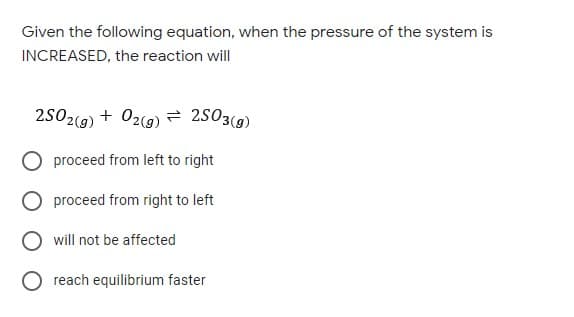 Given the following equation, when the pressure of the system is
INCREASED, the reaction will
2502(g) + 02(9)= 2503(g)
proceed from left to right
proceed from right to left
will not be affected
O reach equilibrium faster
