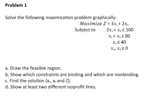 Problem 1
Solve the following maximization problem graphically:
Maximize Z = 3x₂ + 2x₂
Subject to
2x₁ + x₂ ≤ 100
X₁ + X₂ ≤ 80
X₁ ≤ 40
X₁, X₂20
a. Draw the feasible region.
b. Show which constraints are binding and which are nonbinding.
c. Find the solution (X., X. and Z).
d. Show at least two different isoprofit lines.