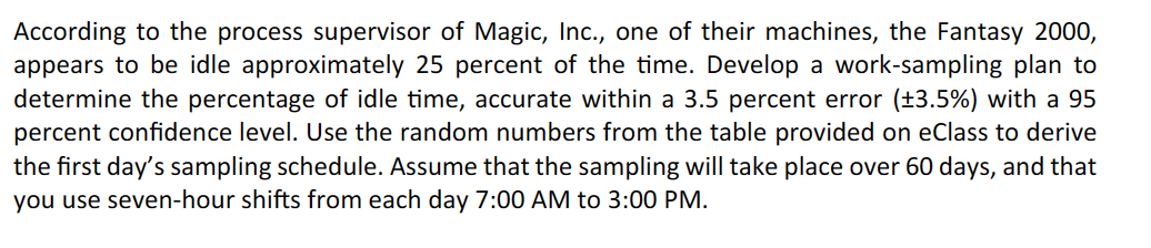 According to the process supervisor of Magic, Inc., one of their machines, the Fantasy 2000,
appears to be idle approximately 25 percent of the time. Develop a work-sampling plan to
determine the percentage of idle time, accurate within a 3.5 percent error (±3.5%) with a 95
percent confidence level. Use the random numbers from the table provided on eClass to derive
the first day's sampling schedule. Assume that the sampling will take place over 60 days, and that
you use seven-hour shifts from each day 7:00 AM to 3:00 PM.