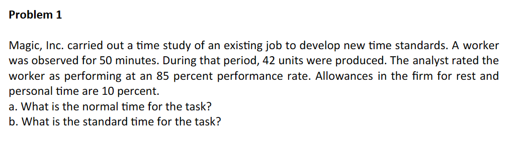 Problem 1
Magic, Inc. carried out a time study of an existing job to develop new time standards. A worker
was observed for 50 minutes. During that period, 42 units were produced. The analyst rated the
worker as performing at an 85 percent performance rate. Allowances in the firm for rest and
personal time are 10 percent.
a. What is the normal time for the task?
b. What is the standard time for the task?