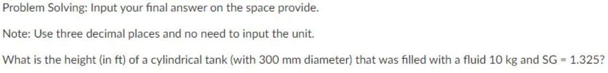 Problem Solving: Input your final answer on the space provide.
Note: Use three decimal places and no need to input the unit.
What is the height (in ft) of a cylindrical tank (with 300 mm diameter) that was filled with a fluid 10 kg and SG = 1.325?
