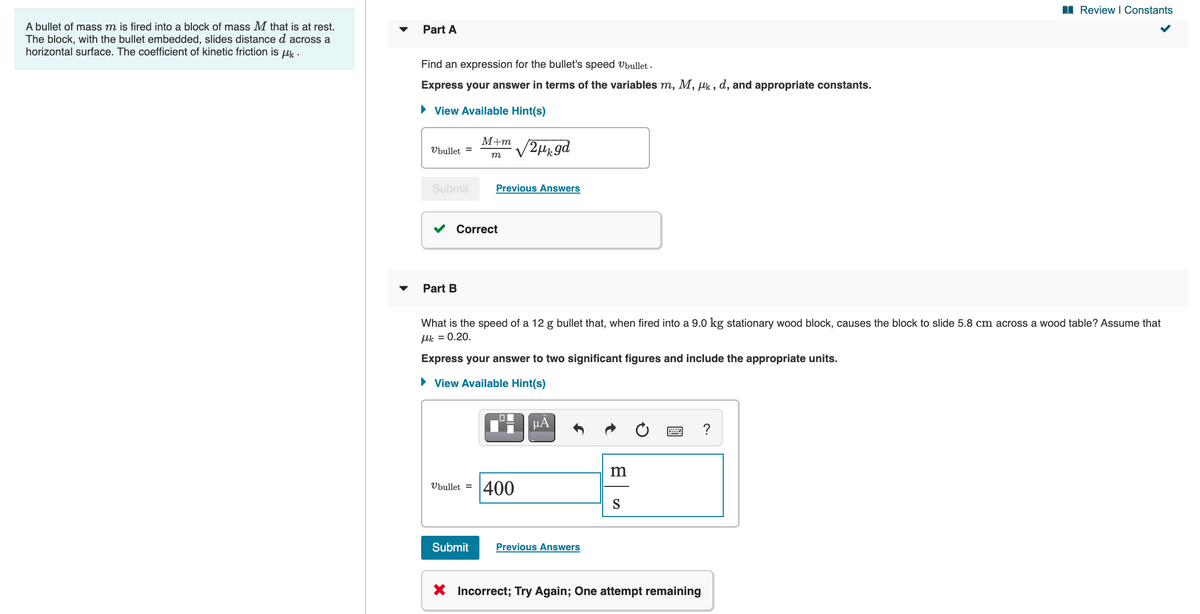 I Review I Constants
A bullet of mass m is fired into a block of mass M that is at rest.
The block, with the bullet embedded, slides distance d across a
horizontal surface. The coefficient of kinetic friction is uk .
Part A
Find an expression for the bullet's speed Vbullet .
Express your answer in terms of the variables m, M, lk , d, and appropriate constants.
• View Available Hint(s)
М+т
Ubullet =
m
Submit
Previous Answers
Correct
Part B
What is the speed of a 12 g bullet that, when fired into a 9.0 kg stationary wood block, causes the block to slide 5.8 cm across a wood table? Assume that
Hk = 0.20.
Express your answer to two significant figures and include the appropriate units.
• View Available Hint(s)
µA
?
400
Ubullet =
S
Submit
Previous Answers
X Incorrect; Try Again; One attempt remaining
