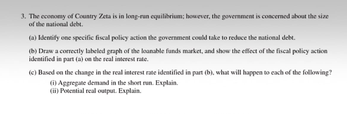 3. The economy of Country Zeta is in long-run equilibrium; however, the government is concerned about the size
of the national debt.
(a) Identify one specific fiscal policy action the government could take to reduce the national debt.
(b) Draw a correctly labeled graph of the loanable funds market, and show the effect of the fiscal policy action
identified in part (a) on the real interest rate.
(c) Based on the change in the real interest rate identified in part (b), what will happen to each of the following?
(i) Aggregate demand in the short run. Explain.
(ii) Potential real output. Explain.