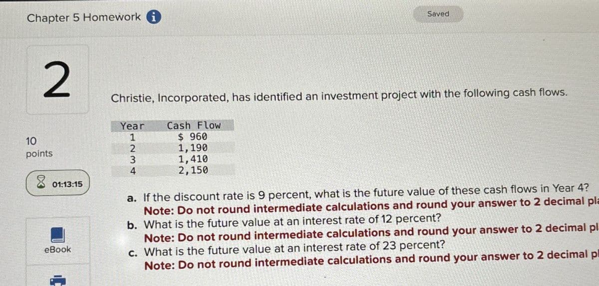 Chapter 5 Homework i
Saved
2
Christie, Incorporated, has identified an investment project with the following cash flows.
10
points
01:13:15
eBook
Year
Cash Flow
1
$ 960
2
1,190
3
4
1,410
2,150
a. If the discount rate is 9 percent, what is the future value of these cash flows in Year 4?
Note: Do not round intermediate calculations and round your answer to 2 decimal pla
b. What is the future value at an interest rate of 12 percent?
Note: Do not round intermediate calculations and round your answer to 2 decimal pl
c. What is the future value at an interest rate of 23 percent?
Note: Do not round intermediate calculations and round your answer to 2 decimal pl