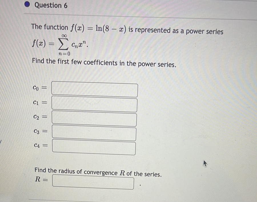 • Question 6
The function f(x) = In(8 – x) is represented as a power series
f(x) = Cna".
n=0
Find the first few coefficients in the power series.
= 02
Ci =
C2 =
C3 =
C4 =
Find the radius of convergence R of the series.
R
