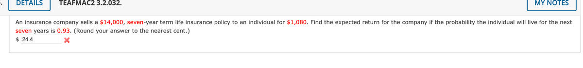 DETAILŠ
TEAFMAC2 3.2.032.
MY NOTES
An insurance company sells a $14,000, seven-year term life insurance policy to an individual for $1,080. Find the expected return for the company if the probability the individual will live for the next
seven years is 0.93. (Round your answer to the nearest cent.)
$ 24.4
