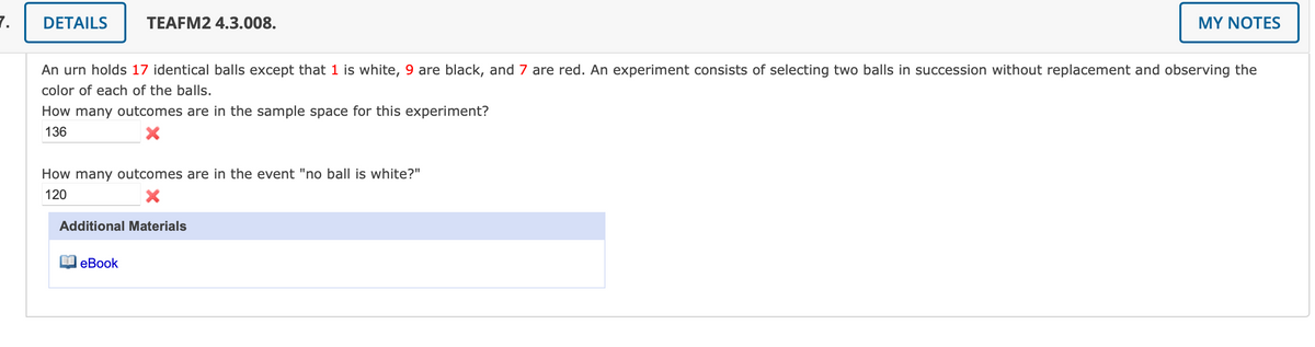 7.
DETAILS
TEAFM2 4.3.008.
MY NOTES
An urn holds 17 identical balls except that 1 is white, 9 are black, and 7 are red. An experiment consists of selecting two balls in succession without replacement and observing the
color of each of the balls.
How many outcomes are in the sample space for this experiment?
136
How many outcomes are in the event "no ball is white?"
120
Additional Materials
еВook
