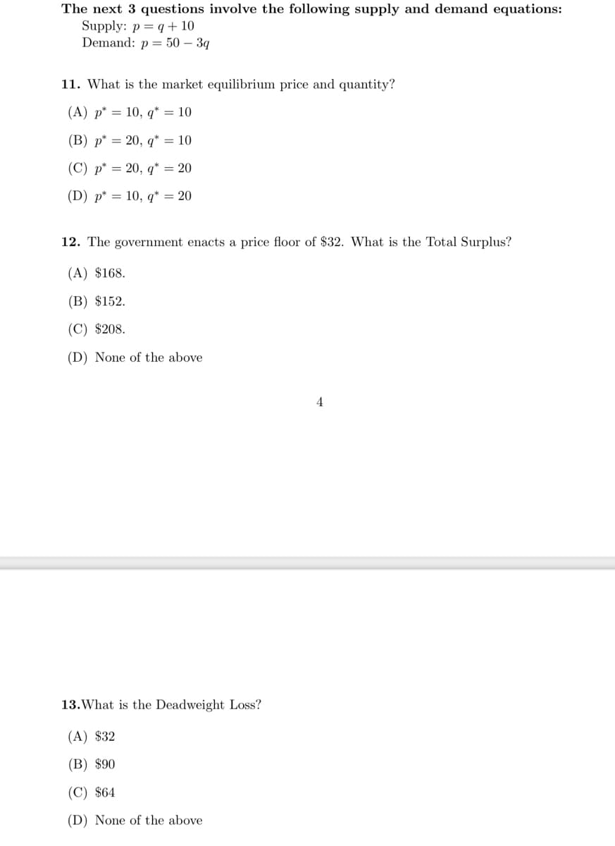 The next 3 questions involve the following supply and demand equations:
Supply: p= q+10
Demand: p = 50 – 3q
11. What is the market equilibrium price and quantity?
(A) p* = 10, q* = 10
(В) р* %3D 20, q" %3D 10
(C) p* = 20, q* = 20
(D) p* = 10, q* = 20
12. The government enacts a price floor of $32. What is the Total Surplus?
(A) $168.
(B) $152.
(C) $208.
(D) None of the above
4
13.What is the Deadweight Loss?
(A) $32
(B) $90
(C) $64
(D) None of the above
