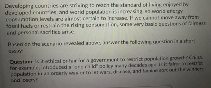 Developing countries are striving to reach the standard of living enjoyed by
developed countries, and world population is increasing, so world energy
consumption levels are almost certain to increase. If we cannot move away from
fossil fuels or restrain the rising consumption, some very basic questions of fairness
and personal sacrifice arise.
Based on the scenario revealed above, answer the following question in a short
essay:
Question: Is it ethical or fair for a government to restrict population growth? China,
for example, introduced a "one child" policy many decades ago. Is it fairer to restrict
population in an orderly way or to let wars, disease, and famine sort out the winners
and losers?