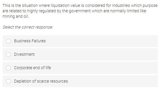 This is the situation where liquidation value is considered for industries which purpose
are related to highly regulated by the government which are normally limited like
mining and oil.
Select the correct response:
Business Failures
Divestment
Corporate end of life
Depletion of scarce resources