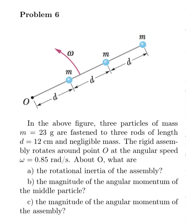 Problem 6
m
-d-
m
- -
In the above figure, three particles of mass
m = 23 g are fastened to three rods of length
d = 12 cm and negligible mass. The rigid assem-
bly rotates around point O at the angular speed
w = 0.85 rad/s. About O, what are
W =
a) the rotational inertia of the assembly?
b) the magnitude of the angular momentum of
the middle particle?
c) the magnitude of the angular momentum of
the assembly?
