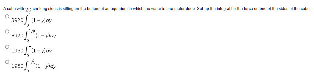 A cube with 20-cm-long sides is sitting on the bottom of an aquarium in which the water is one meter deep. Set-up the integral for the force on one of the sides of the cube.
O
3920
ofte
(1-y)dy
3920
1960
1960
O
O
1/5
oft
(1-y)dy
(1-y) dy
-/5
(1-y)dy