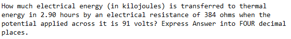 How much electrical energy (in kilojoules) is transferred to thermal
energy in 2.90 hours by an electrical resistance of 384 ohms when the
potential applied across it is 91 volts? Express Answer into FOUR decimal
places.
