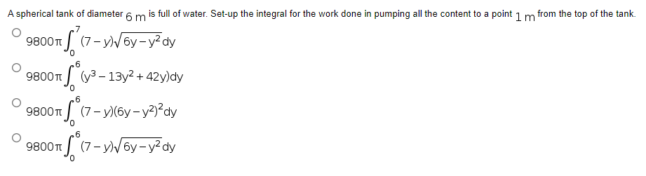 A spherical tank of diameter 6 m is full of water. Set-up the integral for the work done in pumping all the content to a point 1 m from the top of the tank.
9800 T
+ √²
(7-y)√6y-y²dy
6
9800π
S (y³ - 13y² + 42y)dy
6
9800 T
(7-y)(6y-y²)²dy
6
9800 T
(7-y)√6y-y²dy