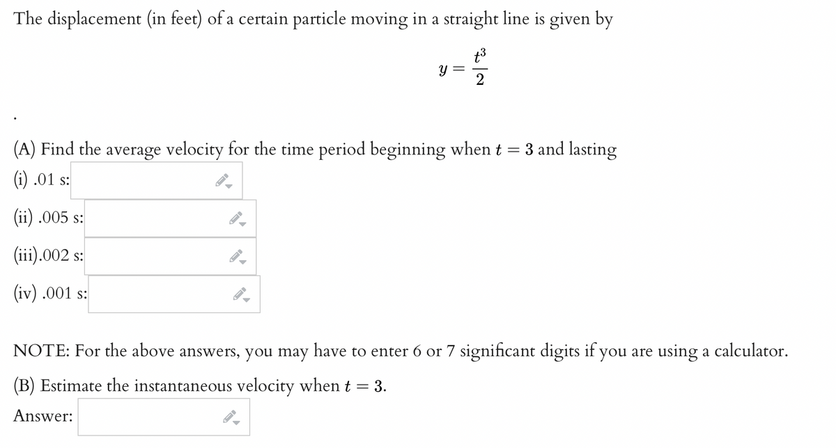 The displacement (in feet) of a certain particle moving in a straight line is given by
t³
2
-
(A) Find the average velocity for the time period beginning when t = 3 and lasting
(i) .01 s:
(ii) .005 s:
(iii).002 s:
(iv) .001 s:
→
FI
←
-
Y
=
NOTE: For the above answers, you may have to enter 6 or 7 significant digits if you are using a calculator.
(B) Estimate the instantaneous velocity when t
=
Answer:
- 3.