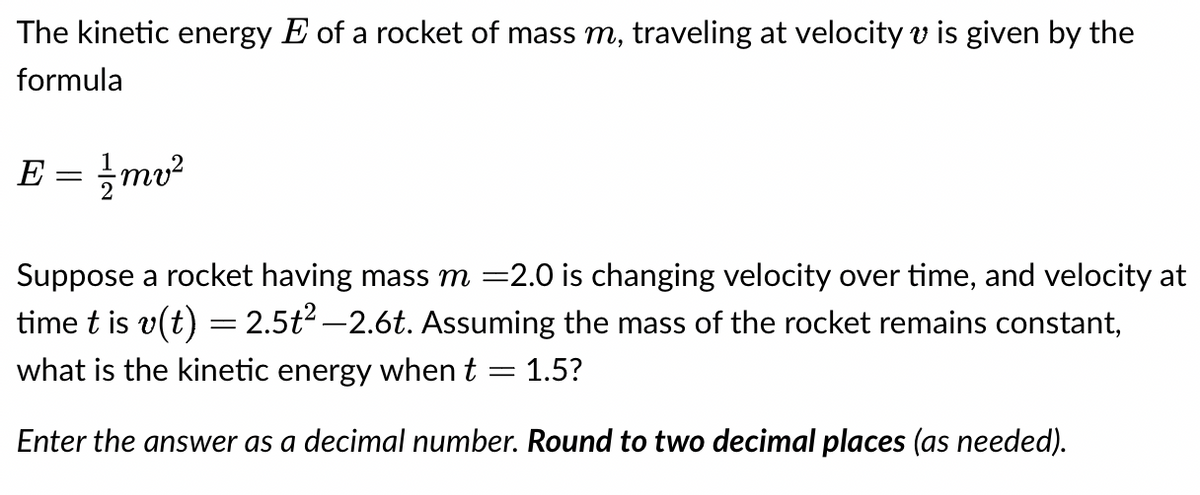 The kinetic energy E of a rocket of mass m, traveling at velocity v is given by the
formula
E
=
//mv²
Suppose a rocket having mass m =2.0 is changing velocity over time, and velocity at
time t is v(t) = 2.5t² -2.6t. Assuming the mass of the rocket remains constant,
what is the kinetic energy when t = 1.5?
Enter the answer as a decimal number. Round to two decimal places (as needed).