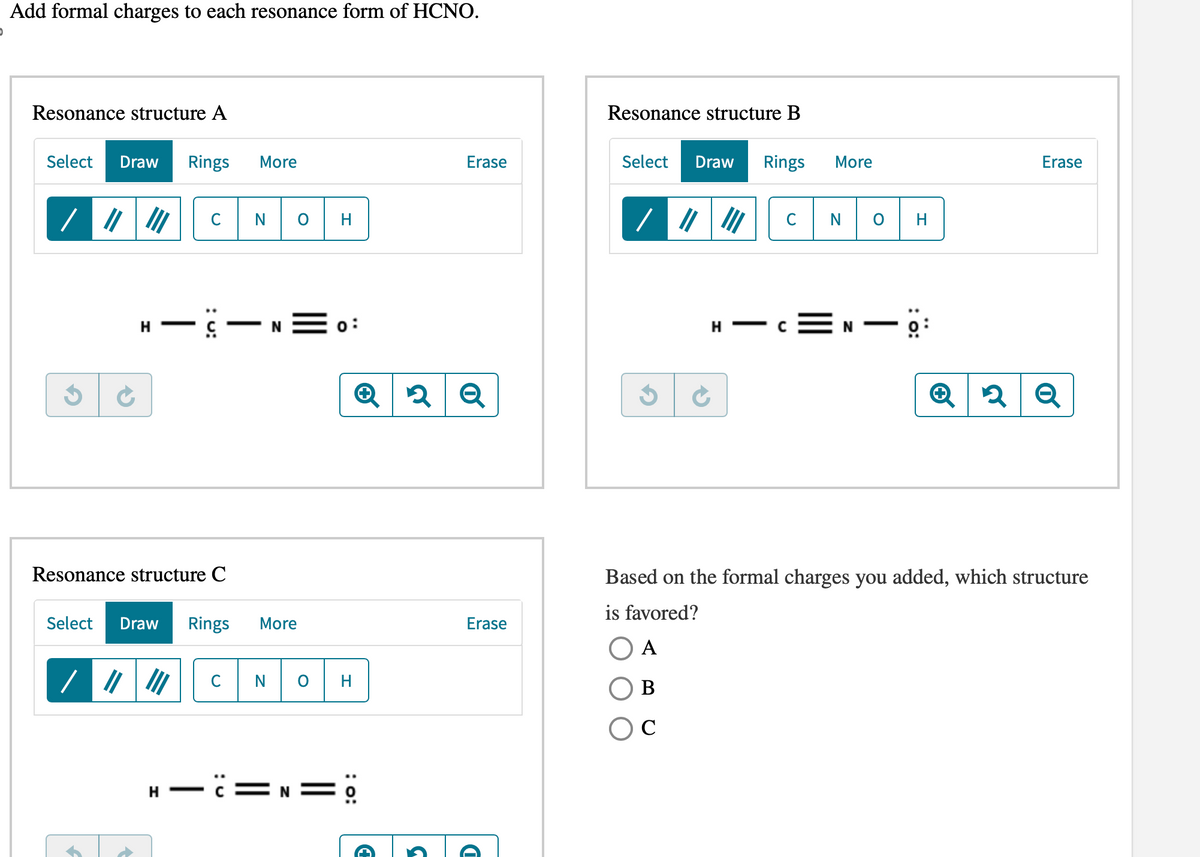 Add formal charges to each resonance form of HCNO.
Resonance structure A
Select Draw Rings More
/
Ć
H
/
C
Resonance structure C
N
-C-N=o:
Select Draw Rings More
||||||
H
H-C=
NOH
Q2 Q
Erase
: 0:
Erase
Resonance structure B
Select Draw Rings
H
с
More
N O
▬▬▬▬▬▬▬▬▬▬▬▬
H
Erase
Q2 Q
Based on the formal charges you added, which structure
is favored?
A
B
C