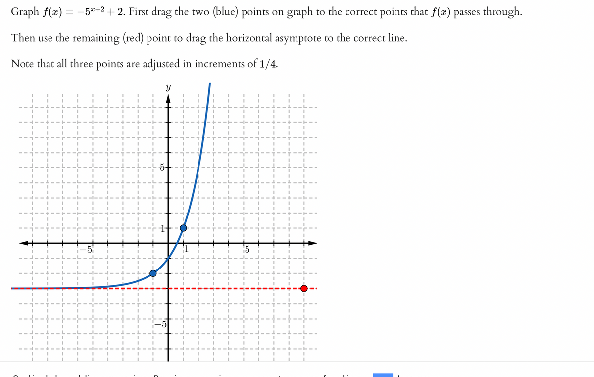 **Graphing Exponential Functions: A Step-by-Step Guide**

Graph \( f(x) = -5^{x+2} + 2 \). First, drag the two (blue) points on the graph to the correct points that \( f(x) \) passes through. Then use the remaining (red) point to drag the horizontal asymptote to the correct line. Note that all three points are adjusted in increments of 1/4.

### Graph Explanation

- The graph displays an exponential function with a vertical stretch and a vertical shift.
- **Blue Points**: These represent key points through which the curve should pass. Adjust them to align with the function.
- **Red Point**: This indicates the horizontal asymptote, which you should adjust to the appropriate horizontal line.
- The function's curve is decreasing due to the negative coefficient and reflects across the x-axis, with a vertical shift of +2 units.
- The grid assists with precise placement, using increments of 1/4 to ensure accuracy in graphing.

Make sure to visualize how changes in the exponent and shifts affect the curve's shape and position.