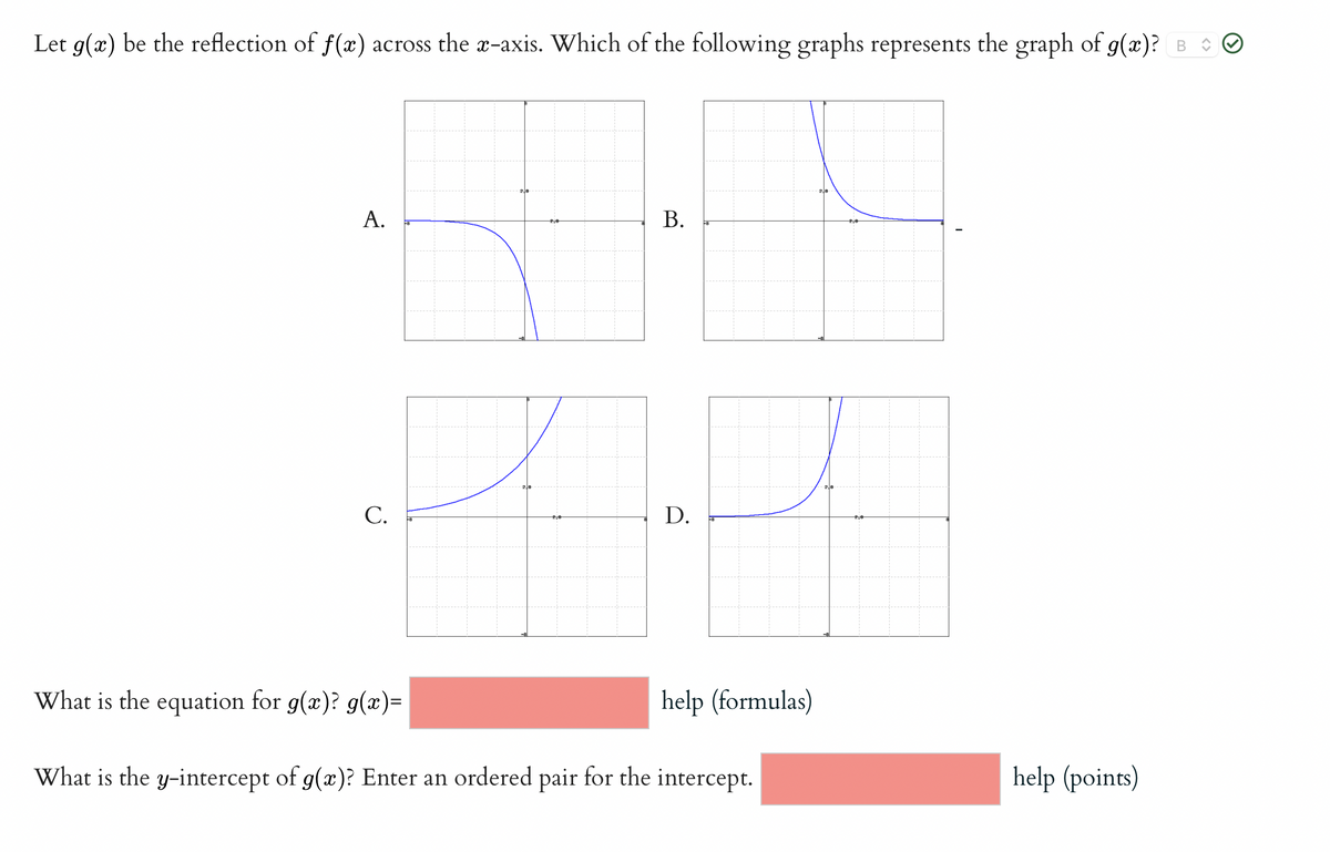 **Reflection of Function Graphs**

**Problem:**
Let \( g(x) \) be the reflection of \( f(x) \) across the \( x \)-axis. Which of the following graphs represents the graph of \( g(x) \)?

**Graph Explanations:**

- **Graph A:** Shows a curve in the first quadrant moving towards the negative \( y \)-axis in the third quadrant.
- **Graph B:** Displays a curve in the second quadrant with a negative slope moving upwards towards the positive \( y \)-axis in the first quadrant.
- **Graph C:** Depicts an upward-sloping curve starting from the negative \( x \)-axis moving into the first quadrant.
- **Graph D:** Exhibits an upward-sloping curve starting from the positive \( x \)-axis moving into the first quadrant.

**Correct Answer:** Graph B is checked as correct.

**Additional Questions:**

1. **What is the equation for \( g(x) \)?**  
   \( g(x) = \_\_\_\_\_\_ \) [help (formulas)]

2. **What is the \( y \)-intercept of \( g(x) \)? Enter an ordered pair for the intercept.**  
   \(\_\_\_\_\_\_\) [help (points)]

This section helps students understand how to identify the reflection of a function across the \( x \)-axis and reinforce learning through graphical analysis.