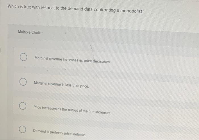 Which is true with respect to the demand data confronting a monopolist?
Multiple Choice
Marginal revenue increases as price decreases.
Marginal revenue is less than price.
Price increases as the output of the firm increases.
Demand is perfectiy price inelastic.
