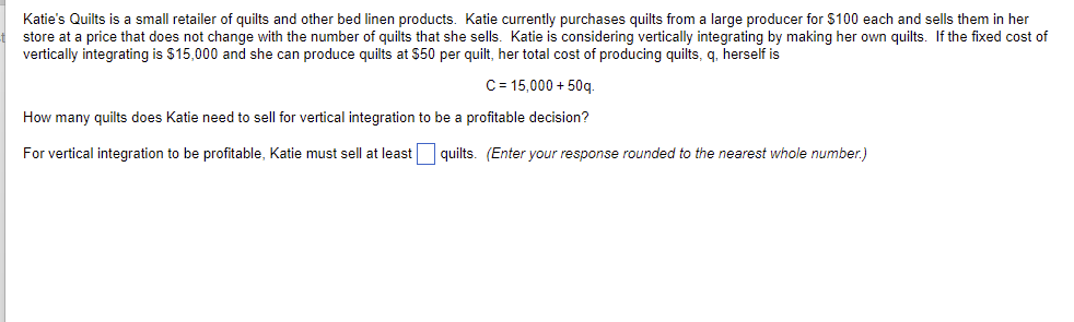 Katie's Quilts is a small retailer of quilts and other bed linen products. Katie currently purchases quilts from a large producer for $100 each and sells them in her
store at a price that does not change with the number of quilts that she sells. Katie is considering vertically integrating by making her own quilts. If the fixed cost of
vertically integrating is $15,000 and she can produce quilts at $50 per quilt, her total cost of producing quilts, q. herself is
C = 15,000 + 50q.
How many quilts does Katie need to sell for vertical integration to be a profitable decision?
For vertical integration to be profitable, Katie must sell at least quilts. (Enter your response rounded to the nearest whole number.)
