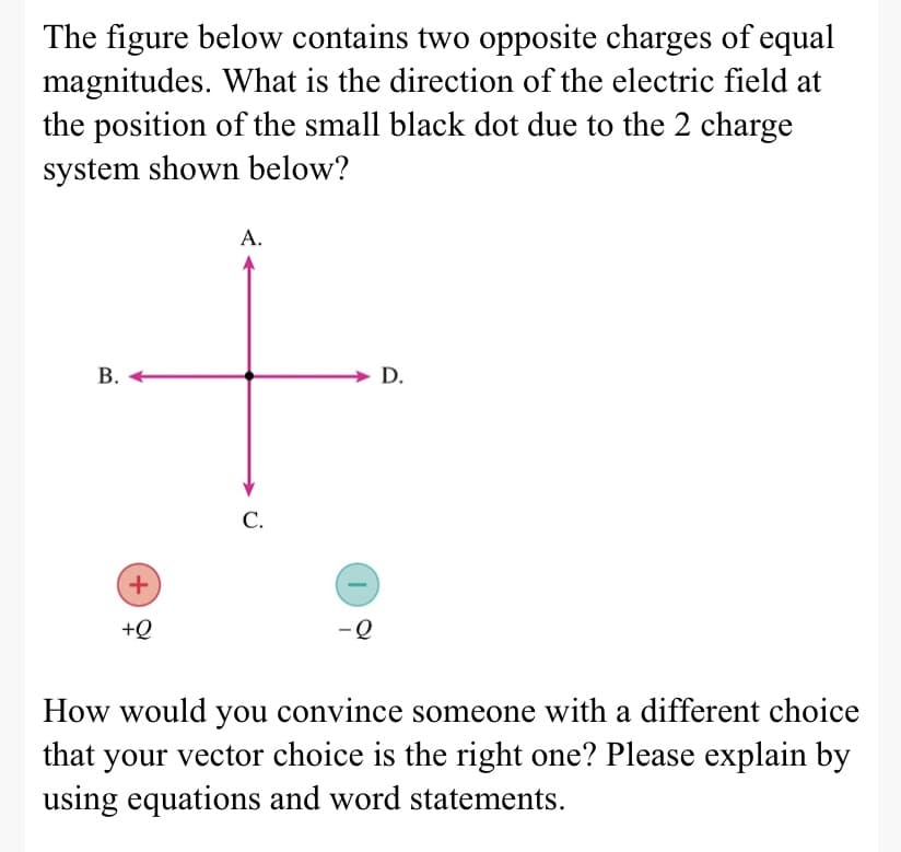 The figure below contains two opposite charges of equal
magnitudes. What is the direction of the electric field at
the position of the small black dot due to the 2 charge
system shown below?
А.
В.
D.
С.
+,
+Q
-Q
How would you convince someone with a different choice
that your vector choice is the right one? Please explain by
using equations and word statements.
