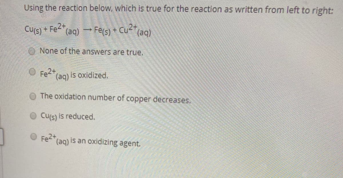 Using the reaction below, which is true for the reaction as written from left to right:
Cu(s) + Fe2+
Cu2+
(aq)
(aq) - Fers) + Cu2+
O None of the answers are true.
O Fe2+
(aq) is oxidized.
O The oxidation number of copper decreases.
O Cu's) is reduced.
Fe2*(ag) is an oxidizing agent.
