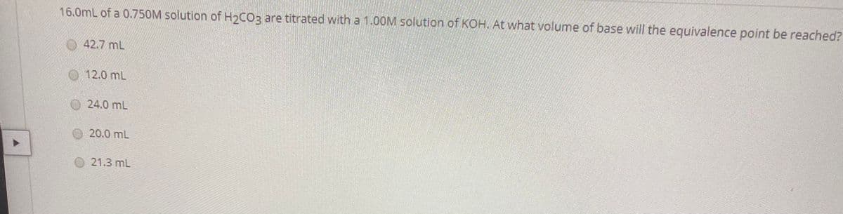 16.0mL of a 0.750M solution of H>COz are titrated with a 1.0OOM solution of KOH. At what volume of base will the equivalence point be reached?
42.7 mL
12.0 mL
O24.0 mL
20.0 mL
21.3 mL
