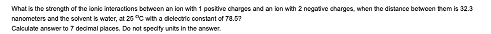 What is the strength of the ionic interactions between an ion with 1 positive charges and an ion with 2 negative charges, when the distance between them is 32.3
nanometers and the solvent is water, at 25 °C with a dielectric constant of 78.5?
Calculate answer to 7 decimal places. Do not specify units in the answer.
