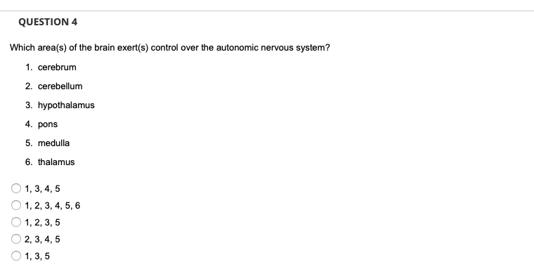 QUESTION 4
Which area(s) of the brain exert(s) control over the autonomic nervous system?
1. cerebrum
2. cerebellum
3. hypothalamus
4. pons
5. medulla
6. thalamus
1, 3, 4, 5
1, 2, 3, 4, 5, 6
1, 2, 3, 5
2, 3, 4, 5
O 1, 3, 5
