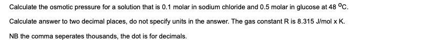 Calculate the osmotic pressure for a solution that is 0.1 molar in sodium chloride and 0.5 molar in glucose at 48 °C.
Calculate answer to two decimal places, do not specify units in the answer. The gas constant R is 8.315 J/mol x K.
NB the comma seperates thousands, the dot is for decimals.
