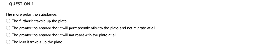 QUESTION 1
The more polar the substance:
The further it travels up the plate.
The greater the chance that it will permanently stick to the plate and not migrate at all.
The greater the chance that it will not react with the plate at all.
The less it travels up the plate.