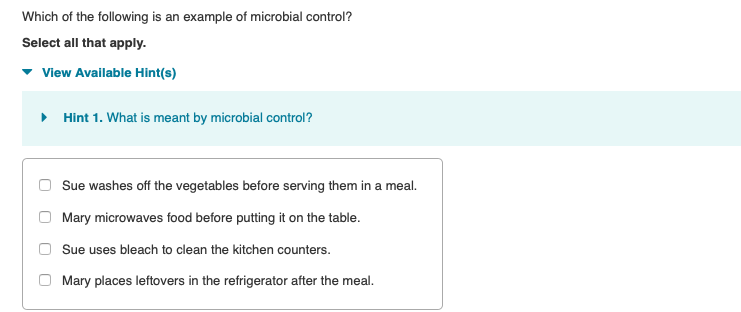 Which of the following is an example of microbial control?
Select all that apply.
View Available Hint(s)
▸ Hint 1. What is meant by microbial control?
Sue washes off the vegetables before serving them in a meal.
Mary microwaves food before putting it on the table.
Sue uses bleach to clean the kitchen counters.
Mary places leftovers in the refrigerator after the meal.