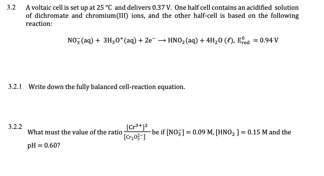 A voltaic cell is set up at 25 °C and delivers 0.37 V. One half cell contains an acidified solution
of dichromate and chromium(III) ions, and the other half-cell is based on the following
reaction:
3.2
NO (aq) + 3H30*(aq) + 2e¯ → HNO2(aq) + 4H20 (?), Efed
= 0.94 V
3.2.1
Write down the fully balanced cell-reaction equation.
[Cr3+12
[Cr,03 ]
3.2.2
What must the value of the ratio
be if [NO3] = 0.09 M, [HNO2 ] = 0.15 M and the
pH
= 0.60?
