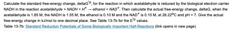 Calculate the standard free-energy change, deltaGo, for the reaction in which acetaldehyde is reduced by the biological electron carrier
NADH in the reaction acetaldehyde + NADH + H* → ethanol + NAD*. Then calculate the actual free-energy change, deltaG, when the
acetaldehyde is 1.85 M, the NADH is 1.55 M, the ethanol is 0.10 M and the NAD* is 0.10 M, at 28.22°C and pH = 7. Give the actual
free-energy change in kJ/mol to one decimal place. See Table 13-7b for the E° values.
Table 13-7b: Standard Reduction Potentials of Some Biologically Important Half-Reactions (link opens in new page)
