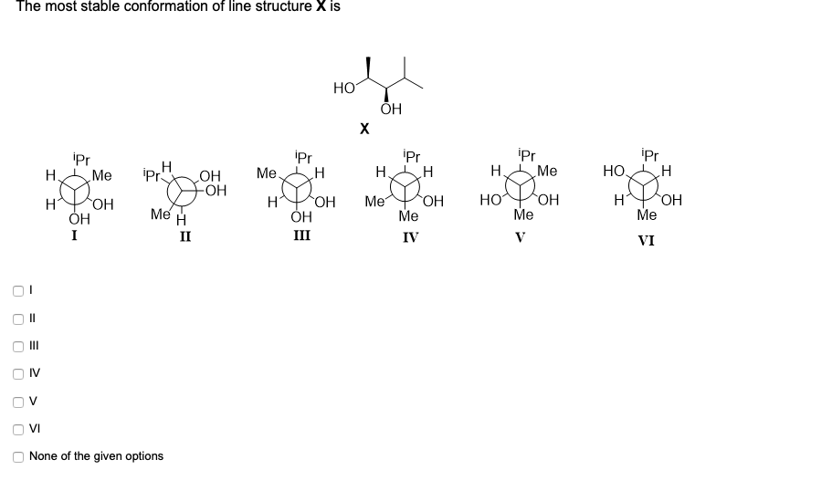 The most stable conformation of line structure X is
HO
ОН
X
iPr
Me
H.
iPr
iPr
Me
H.
'Pr
Me.
iPr
H
iPr
HO,
H
OH
-HO-
Me H
HOPOH
HO.
HO.
ОН
Me
OH
Me
HO
HO
Me
Me
I
II
III
IV
V
VI
IV
VI
None of the given options
%3D
%D
