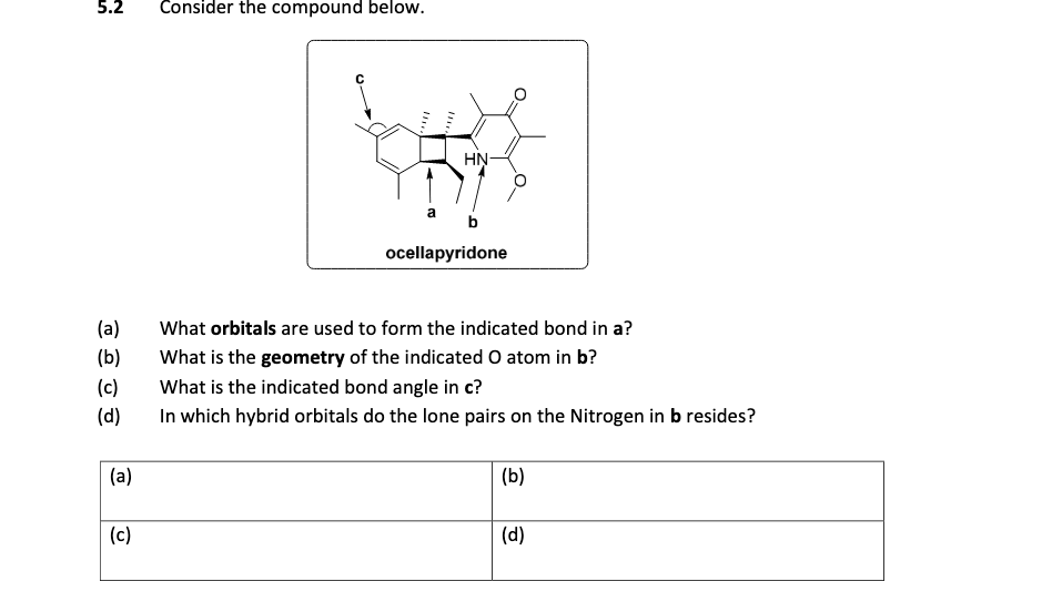 5.2
Consider the compound below.
HN-
ocellapyridone
(a)
What orbitals are used to form the indicated bond in a?
(b)
What is the geometry of the indicated O atom in b?
(c)
What is the indicated bond angle in c?
(d)
In which hybrid orbitals do the lone pairs on the Nitrogen in b resides?
(a)
(b)
(c)
(d)
