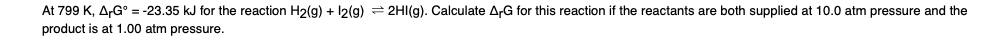 At 799 K, A-G° = -23.35 kJ for the reaction H2(g) + 12(g) = 2HI(g). Calculate A,G for this reaction if the reactants are both supplied at 10.0 atm pressure and the
product is at 1.00 atm pressure.
