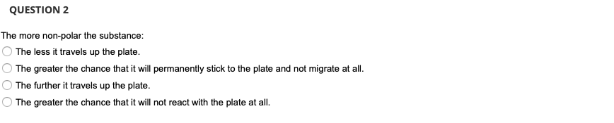 QUESTION 2
The more non-polar the substance:
The less it travels up the plate.
The greater the chance that it will permanently stick to the plate and not migrate at all.
The further it travels up the plate.
The greater the chance that it will not react with the plate at all.