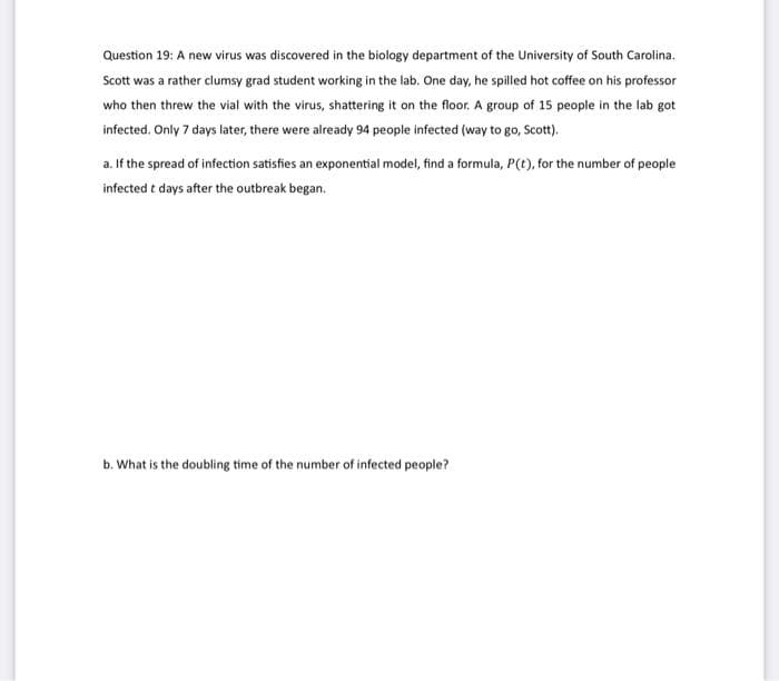 Question 19: A new virus was discovered in the biology department of the University of South Carolina.
Scott was a rather clumsy grad student working in the lab. One day, he spilled hot coffee on his professor
who then threw the vial with the virus, shattering it on the floor. A group of 15 people in the lab got
infected. Only 7 days later, there were already 94 people infected (way to go, Scott).
a. If the spread of infection satisfies an exponential model, find a formula, P(t), for the number of people
infected t days after the outbreak began.
b. What is the doubling time of the number of infected people?