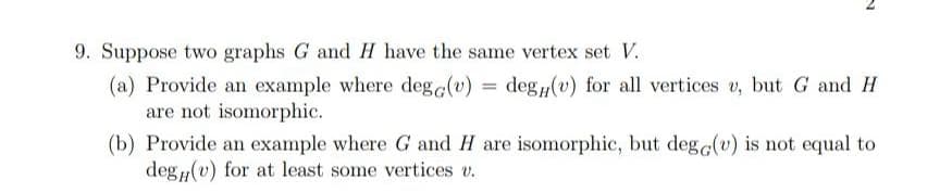 9. Suppose two graphs G and H have the same vertex set V.
(a) Provide an example where deg c(v) = deg(v) for all vertices v, but G and
H
are not isomorphic.
(b) Provide an example where G and H are isomorphic, but dege(v)
deg(u) for at least some vertices v.
is not equal
to