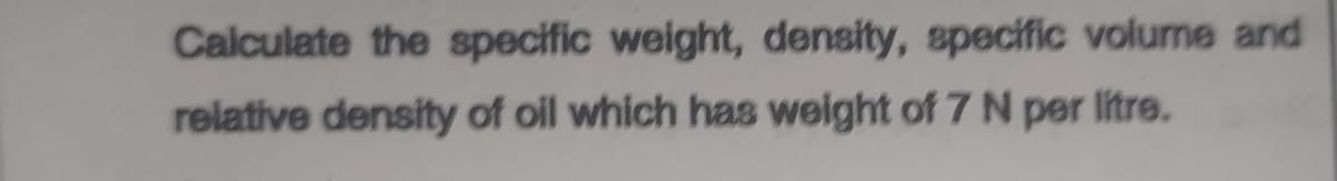 Calculate the specific weight, density, specific volume and
relative density of oil which has weight of 7 N per litre.
