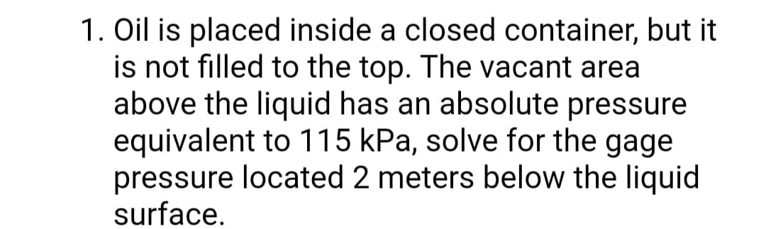 1. Oil is placed inside a closed container, but it
is not filled to the top. The vacant area
above the liquid has an absolute pressure
equivalent to 115 kPa, solve for the gage
pressure located 2 meters below the liquid
surface.
